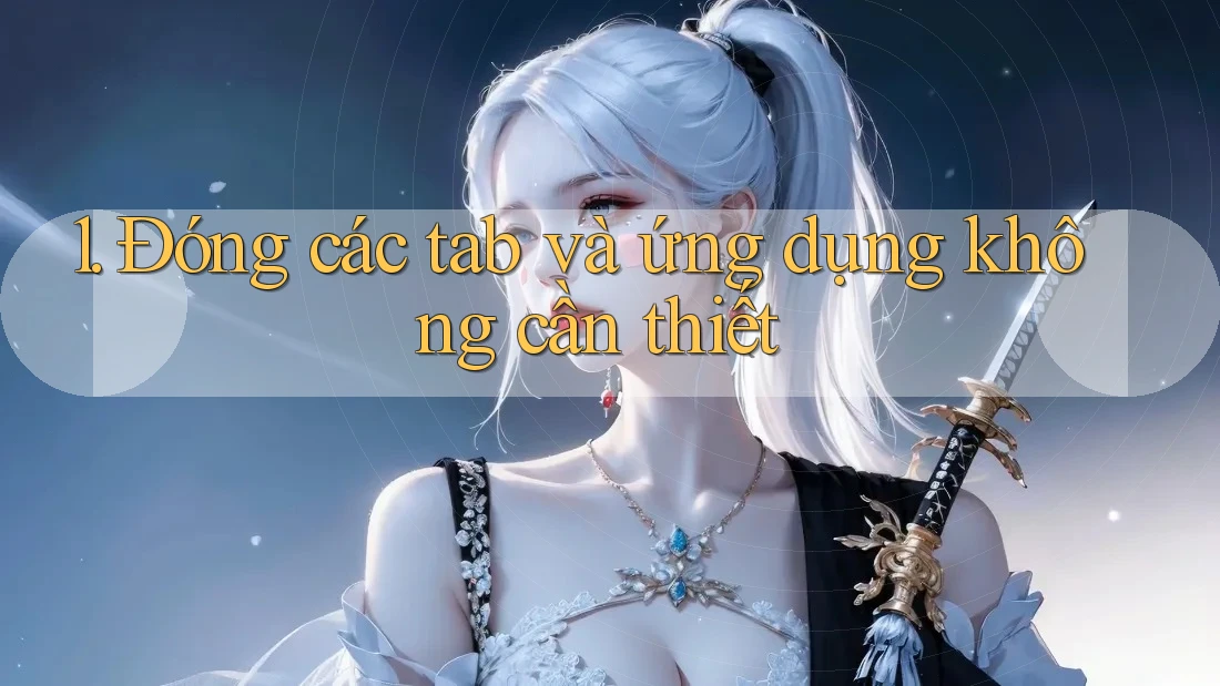 1. Đóng các tab và ứng dụng không cần thiết