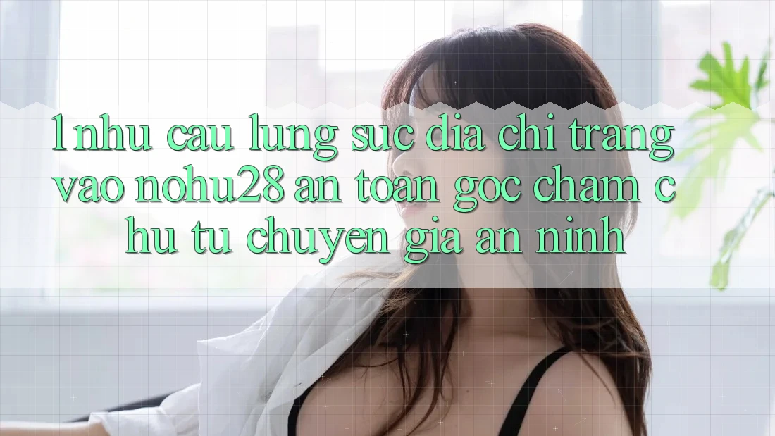 1. Nhu Cầu Lùng sục Địa chỉ trang Vào Nohu28 An Toàn - Góc Chăm chú Từ Chuyên Gia An ninh