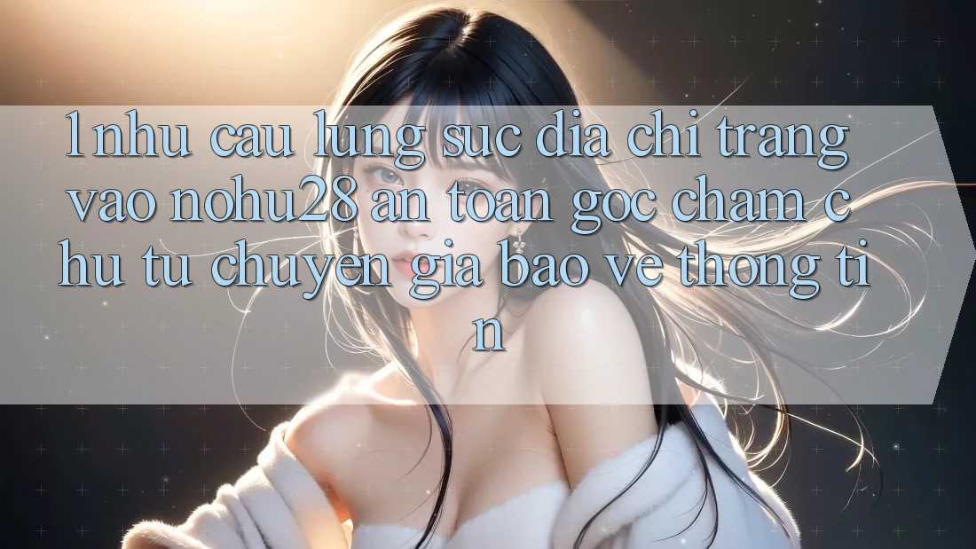 1. Nhu Cầu Lùng sục Địa chỉ trang Vào Nohu28 An Toàn - Góc Chăm chú Từ Chuyên Gia Bảo vệ thông tin 1. Nhu Cầu Lùng sục Địa chỉ trang Vào Nohu28 An Toàn - Góc Chăm chú Từ Chuyên Gia Bảo vệ thông tin