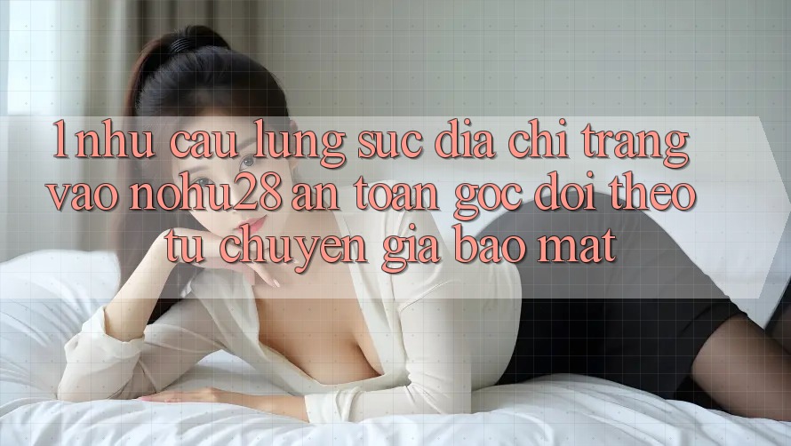 1. Nhu Cầu Lùng sục Địa chỉ trang Vào Nohu28 An Toàn - Góc Dõi theo Từ Chuyên Gia Bảo Mật 1. Nhu Cầu Lùng sục Địa chỉ trang Vào Nohu28 An Toàn - Góc Dõi theo Từ Chuyên Gia Bảo Mật