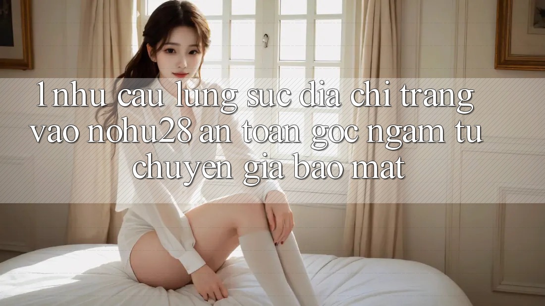1. Nhu Cầu Lùng sục Địa chỉ trang Vào Nohu28 An Toàn - Góc Ngắm Từ Chuyên Gia Bảo Mật