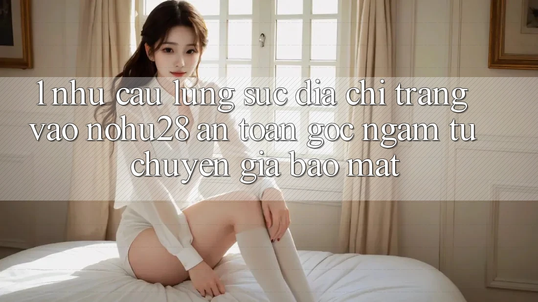 1. Nhu Cầu Lùng sục Địa chỉ trang Vào Nohu28 An Toàn - Góc Ngắm Từ Chuyên Gia Bảo Mật 1. Nhu Cầu Lùng sục Địa chỉ trang Vào Nohu28 An Toàn - Góc Ngắm Từ Chuyên Gia Bảo Mật
