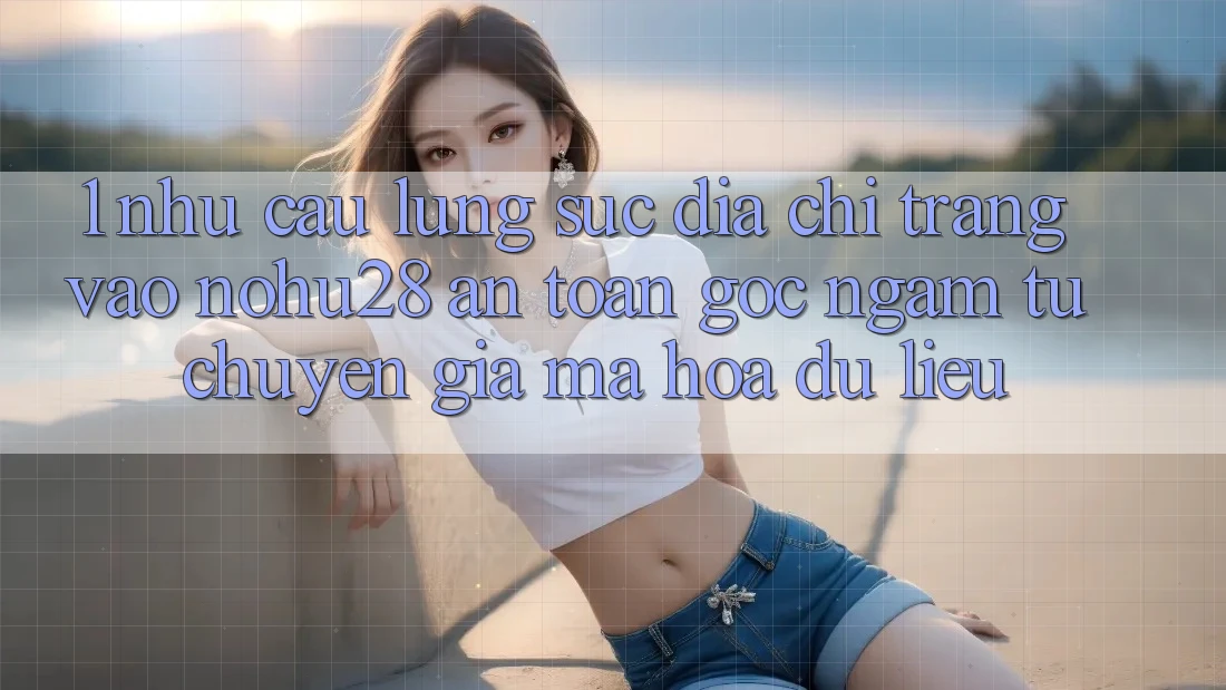 1. Nhu Cầu Lùng sục Địa chỉ trang Vào Nohu28 An Toàn - Góc Ngắm Từ Chuyên Gia Mã hóa dữ liệu