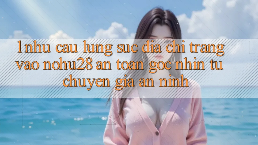 1. Nhu Cầu Lùng sục Địa chỉ trang Vào Nohu28 An Toàn - Góc Nhìn Từ Chuyên Gia An ninh 1. Nhu Cầu Lùng sục Địa chỉ trang Vào Nohu28 An Toàn - Góc Nhìn Từ Chuyên Gia An ninh