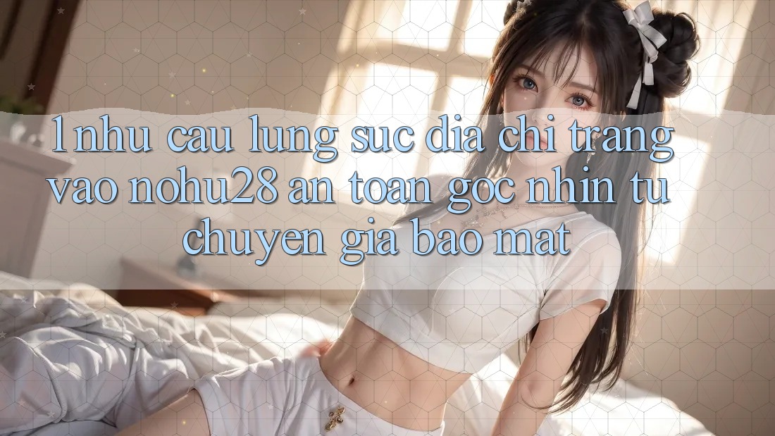 1. Nhu Cầu Lùng sục Địa chỉ trang Vào Nohu28 An Toàn - Góc Nhìn Từ Chuyên Gia Bảo Mật 1. Nhu Cầu Lùng sục Địa chỉ trang Vào Nohu28 An Toàn - Góc Nhìn Từ Chuyên Gia Bảo Mật
