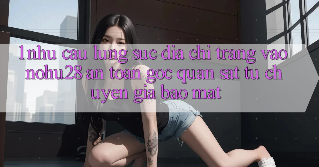1. Nhu Cầu Lùng sục Địa chỉ trang Vào Nohu28 An Toàn - Góc Quan sát Từ Chuyên Gia Bảo Mật