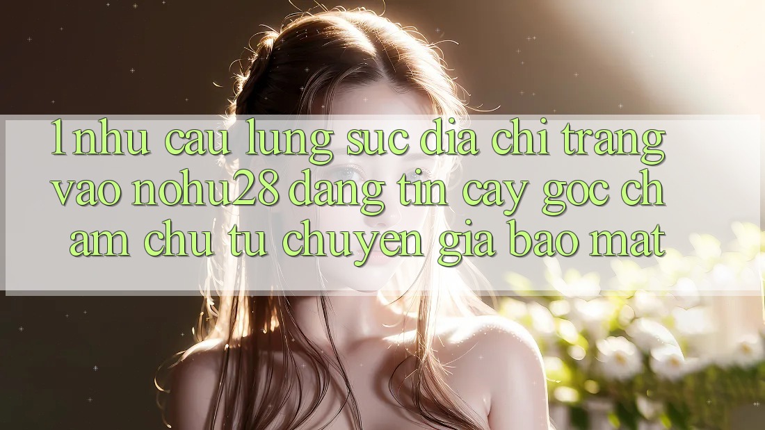 1. Nhu Cầu Lùng sục Địa chỉ trang Vào Nohu28 Đáng tin cậy - Góc Chăm chú Từ Chuyên Gia Bảo Mật 1. Nhu Cầu Lùng sục Địa chỉ trang Vào Nohu28 Đáng tin cậy - Góc Chăm chú Từ Chuyên Gia Bảo Mật