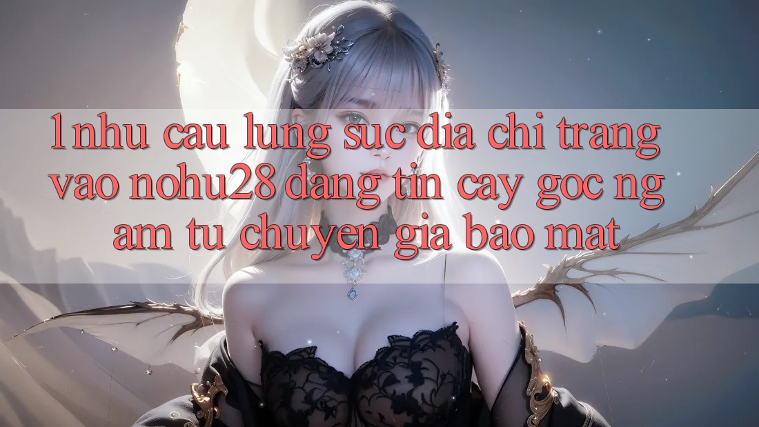 1. Nhu Cầu Lùng sục Địa chỉ trang Vào Nohu28 Đáng tin cậy - Góc Ngắm Từ Chuyên Gia Bảo Mật