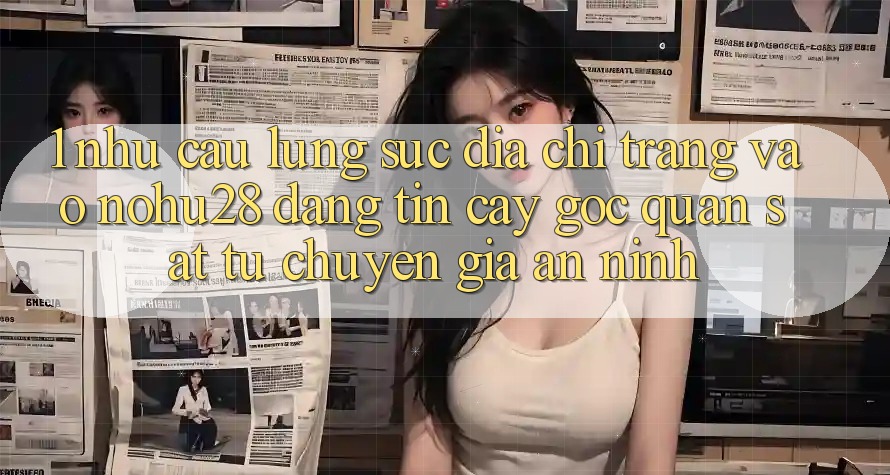 1. Nhu Cầu Lùng sục Địa chỉ trang Vào Nohu28 Đáng tin cậy - Góc Quan sát Từ Chuyên Gia An ninh