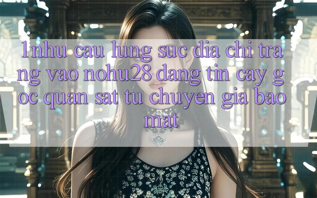 1. Nhu Cầu Lùng sục Địa chỉ trang Vào Nohu28 Đáng tin cậy - Góc Quan sát Từ Chuyên Gia Bảo Mật