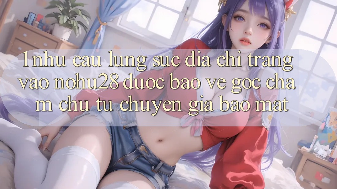 1. Nhu Cầu Lùng sục Địa chỉ trang Vào Nohu28 Được bảo vệ - Góc Chăm chú Từ Chuyên Gia Bảo Mật 1. Nhu Cầu Lùng sục Địa chỉ trang Vào Nohu28 Được bảo vệ - Góc Chăm chú Từ Chuyên Gia Bảo Mật