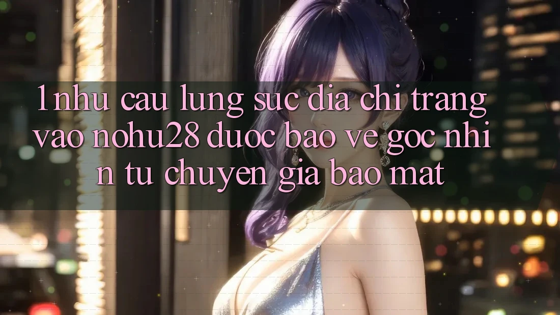 1. Nhu Cầu Lùng sục Địa chỉ trang Vào Nohu28 Được bảo vệ - Góc Nhìn Từ Chuyên Gia Bảo Mật