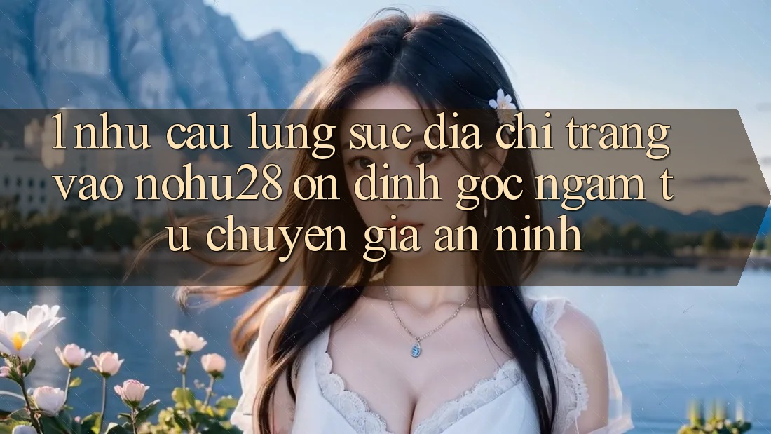 1. Nhu Cầu Lùng sục Địa chỉ trang Vào Nohu28 Ổn định - Góc Ngắm Từ Chuyên Gia An ninh