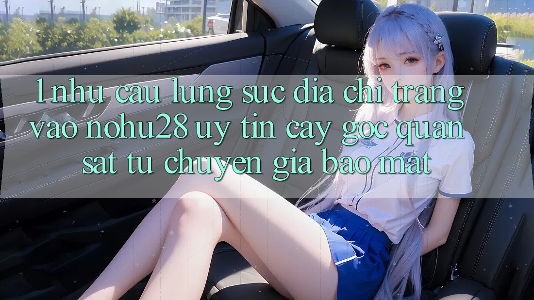 1. Nhu Cầu Lùng sục Địa chỉ trang Vào Nohu28 Uy tín cậy - Góc Quan sát Từ Chuyên Gia Bảo Mật