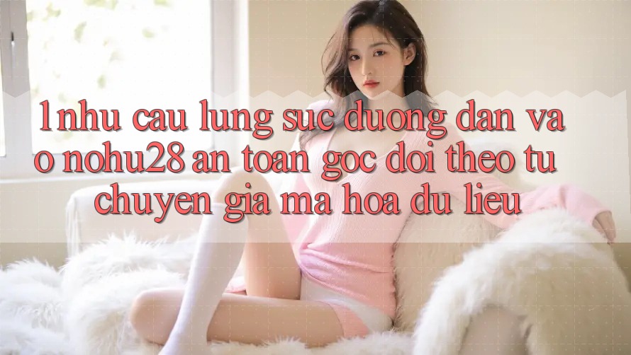 1. Nhu Cầu Lùng sục Đường dẫn Vào Nohu28 An Toàn - Góc Dõi theo Từ Chuyên Gia Mã hóa dữ liệu