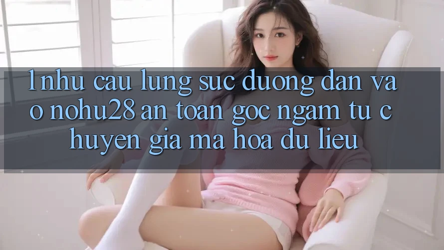 1. Nhu Cầu Lùng sục Đường dẫn Vào Nohu28 An Toàn - Góc Ngắm Từ Chuyên Gia Mã hóa dữ liệu