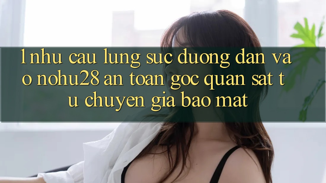 1. Nhu Cầu Lùng sục Đường dẫn Vào Nohu28 An Toàn - Góc Quan sát Từ Chuyên Gia Bảo Mật