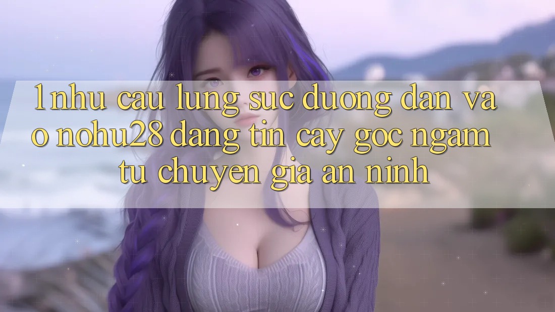 1. Nhu Cầu Lùng sục Đường dẫn Vào Nohu28 Đáng tin cậy - Góc Ngắm Từ Chuyên Gia An ninh
