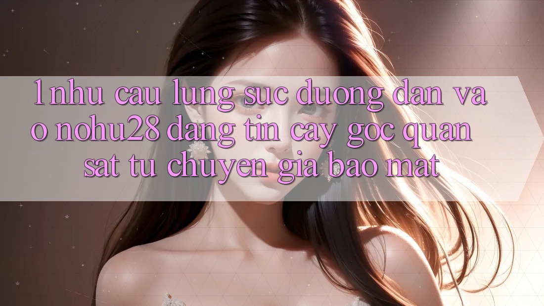 1. Nhu Cầu Lùng sục Đường dẫn Vào Nohu28 Đáng tin cậy - Góc Quan sát Từ Chuyên Gia Bảo Mật