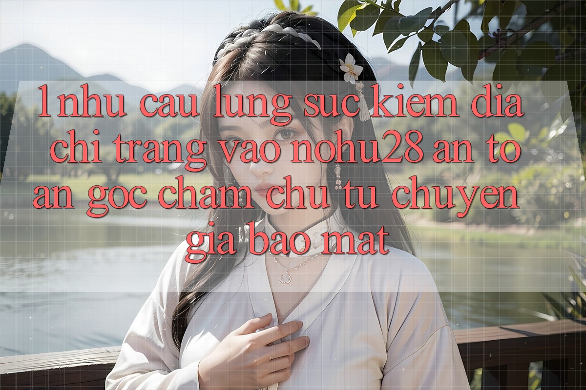 1. Nhu Cầu Lùng sục Kiếm Địa chỉ trang Vào Nohu28 An Toàn - Góc Chăm chú Từ Chuyên Gia Bảo Mật