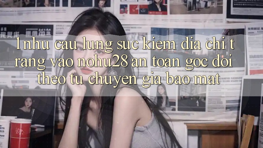 1. Nhu Cầu Lùng sục Kiếm Địa chỉ trang Vào Nohu28 An Toàn - Góc Dõi theo Từ Chuyên Gia Bảo Mật