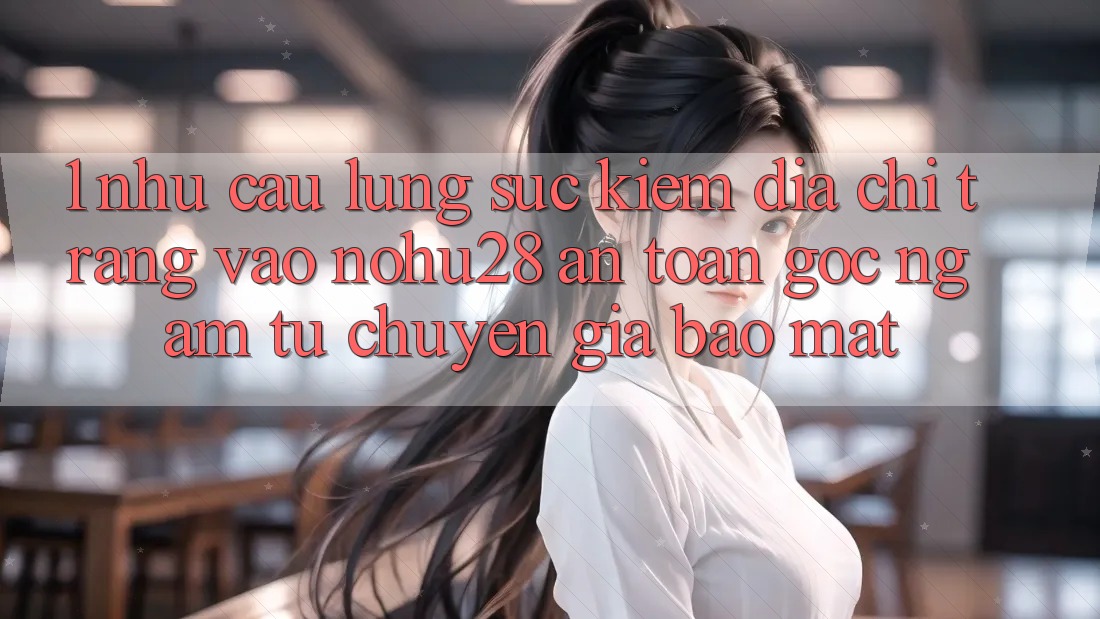 1. Nhu Cầu Lùng sục Kiếm Địa chỉ trang Vào Nohu28 An Toàn - Góc Ngắm Từ Chuyên Gia Bảo Mật