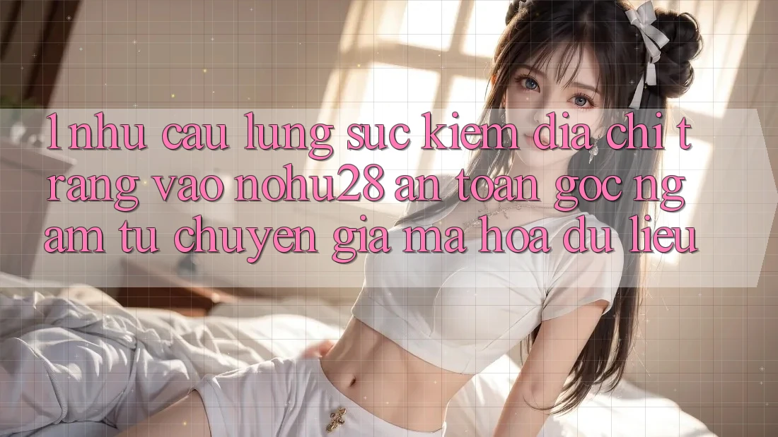 1. Nhu Cầu Lùng sục Kiếm Địa chỉ trang Vào Nohu28 An Toàn - Góc Ngắm Từ Chuyên Gia Mã hóa dữ liệu