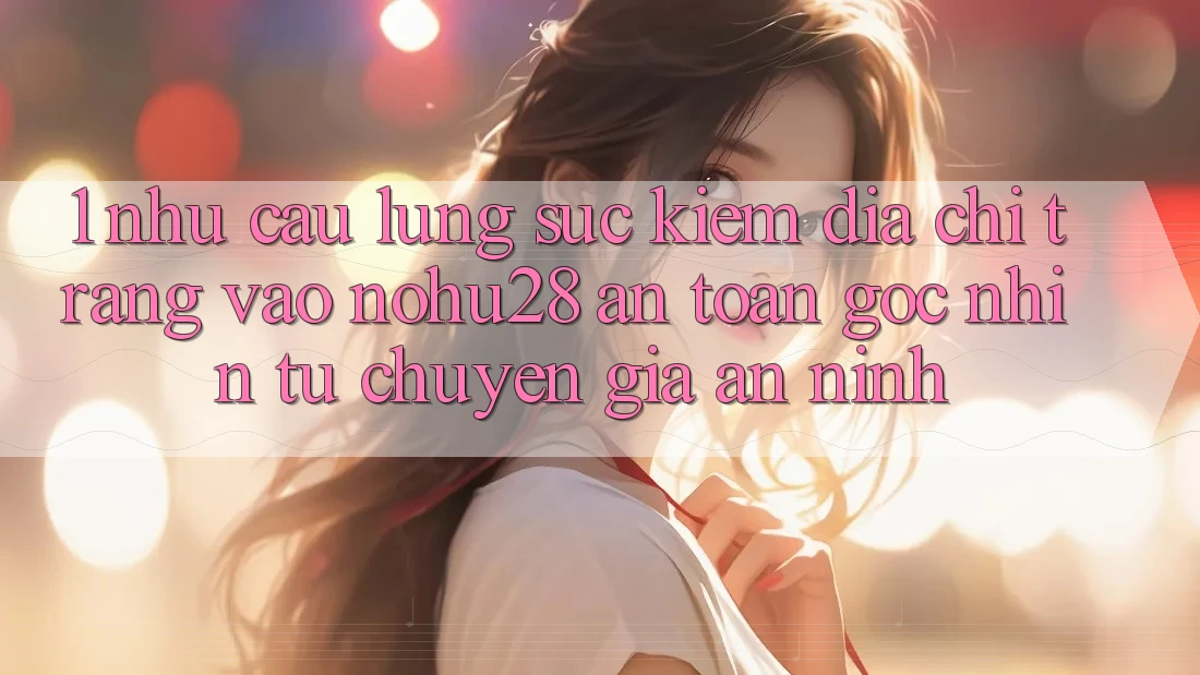 1. Nhu Cầu Lùng sục Kiếm Địa chỉ trang Vào Nohu28 An Toàn - Góc Nhìn Từ Chuyên Gia An ninh 1. Nhu Cầu Lùng sục Kiếm Địa chỉ trang Vào Nohu28 An Toàn - Góc Nhìn Từ Chuyên Gia An ninh