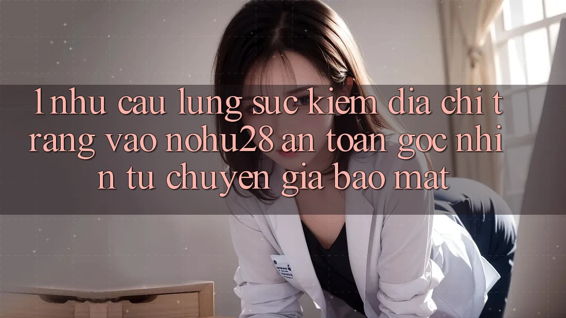 1. Nhu Cầu Lùng sục kiếm Địa chỉ trang Vào Nohu28 An Toàn - Góc Nhìn Từ Chuyên Gia Bảo Mật