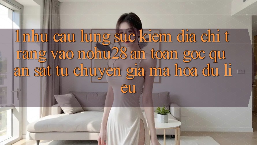 1. Nhu Cầu Lùng sục Kiếm Địa chỉ trang Vào Nohu28 An Toàn - Góc Quan sát Từ Chuyên Gia Mã hóa dữ liệu 1. Nhu Cầu Lùng sục Kiếm Địa chỉ trang Vào Nohu28 An Toàn - Góc Quan sát Từ Chuyên Gia Mã hóa dữ liệu