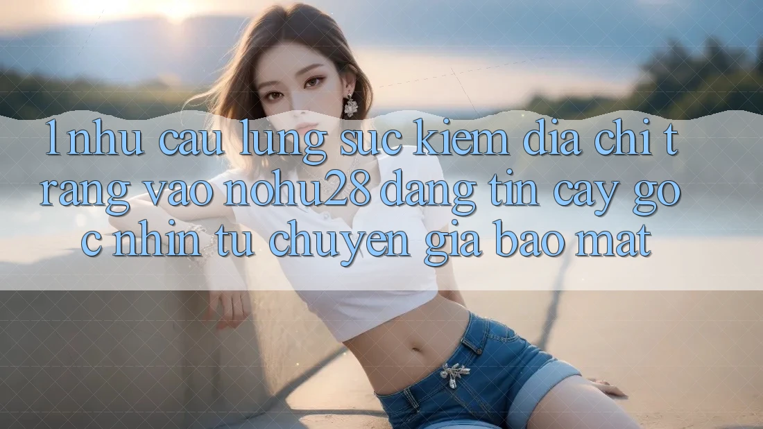 1. Nhu Cầu Lùng sục Kiếm Địa chỉ trang Vào Nohu28 Đáng tin cậy - Góc Nhìn Từ Chuyên Gia Bảo Mật