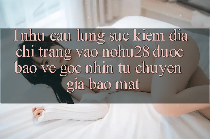 1. Nhu Cầu Lùng sục Kiếm Địa chỉ trang Vào Nohu28 Được bảo vệ - Góc Nhìn Từ Chuyên Gia Bảo mật 1. Nhu Cầu Lùng sục Kiếm Địa chỉ trang Vào Nohu28 Được bảo vệ - Góc Nhìn Từ Chuyên Gia Bảo mật