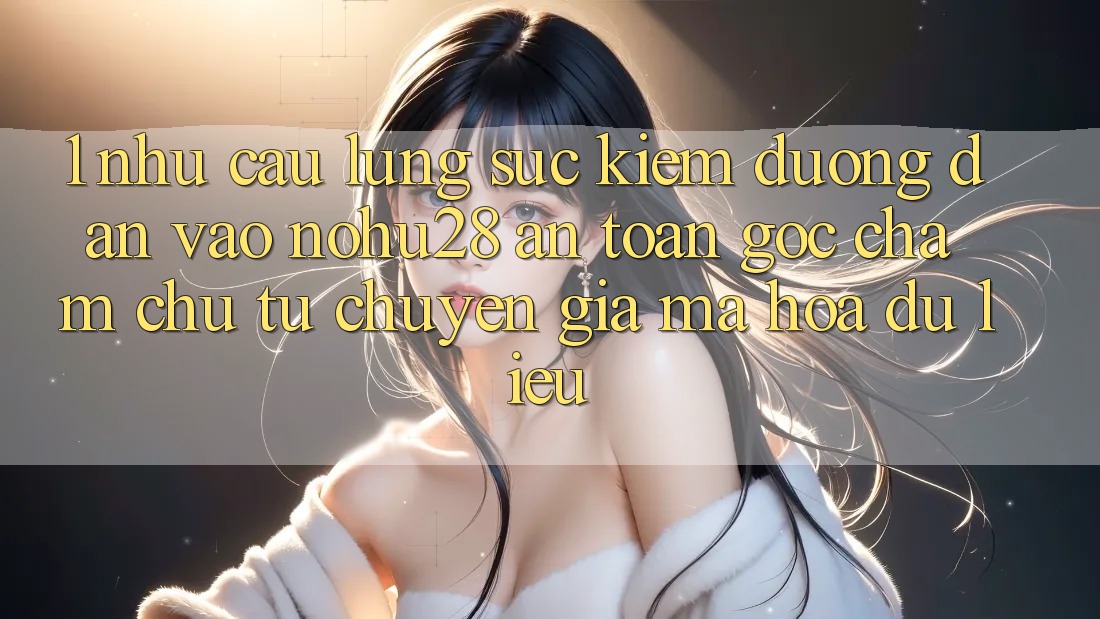 1. Nhu Cầu Lùng sục Kiếm Đường dẫn Vào Nohu28 An Toàn - Góc Chăm chú Từ Chuyên Gia Mã hóa dữ liệu