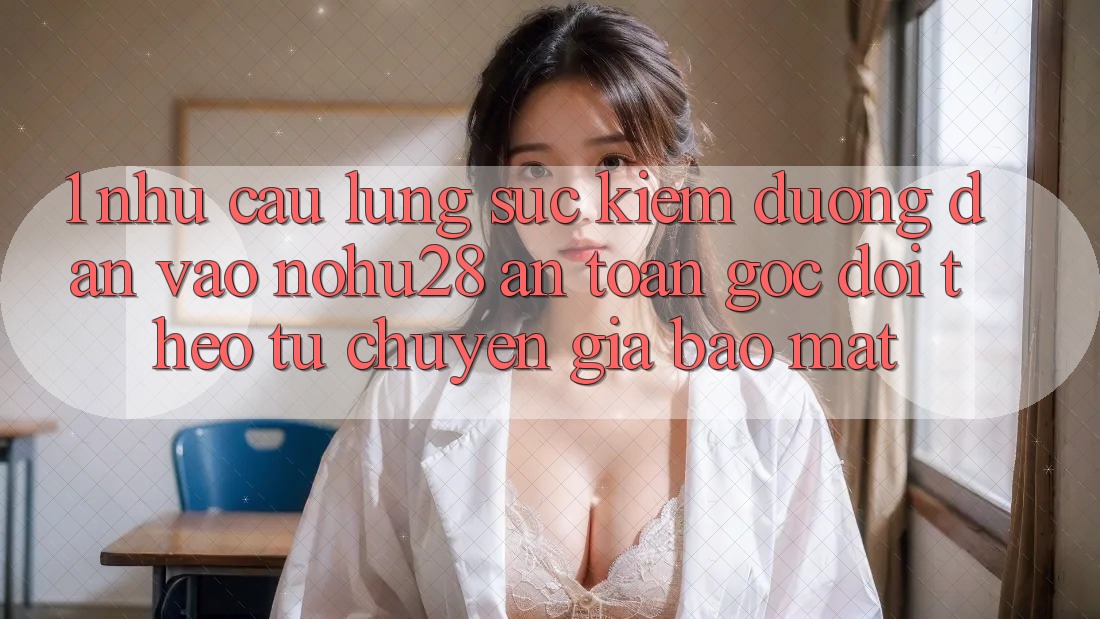 1. Nhu Cầu Lùng sục Kiếm Đường dẫn Vào Nohu28 An Toàn - Góc Dõi theo Từ Chuyên Gia Bảo Mật