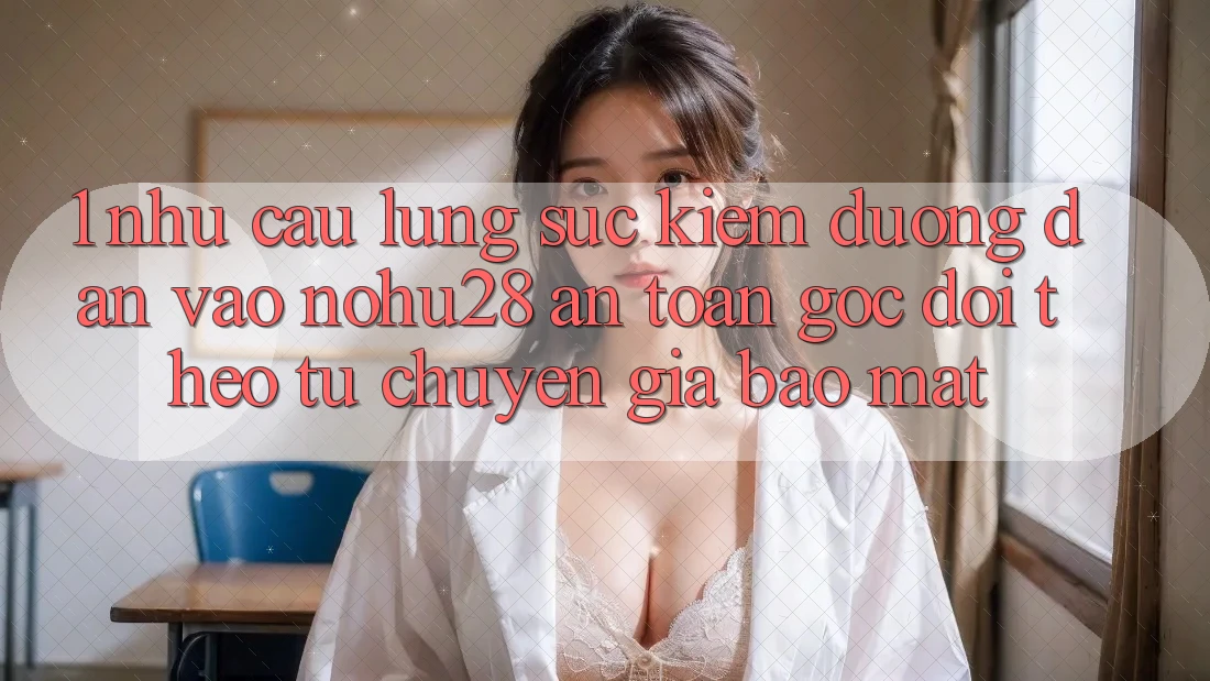 1. Nhu Cầu Lùng sục Kiếm Đường dẫn Vào Nohu28 An Toàn - Góc Dõi theo Từ Chuyên Gia Bảo Mật 1. Nhu Cầu Lùng sục Kiếm Đường dẫn Vào Nohu28 An Toàn - Góc Dõi theo Từ Chuyên Gia Bảo Mật