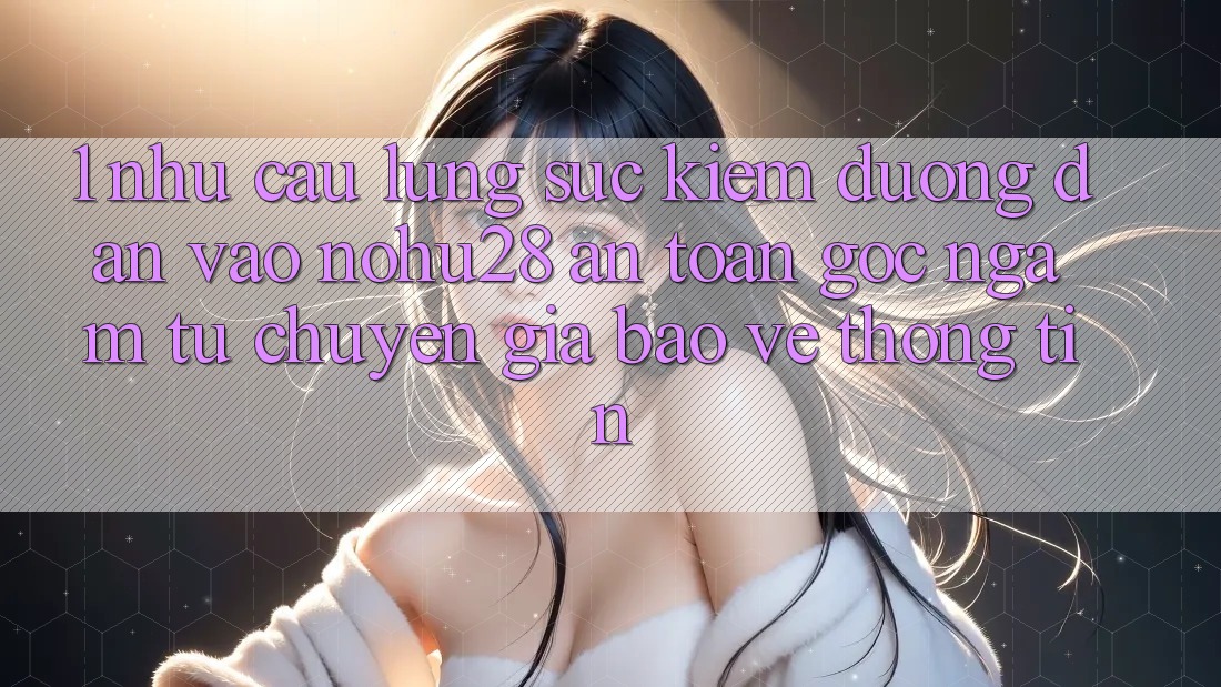 1. Nhu Cầu Lùng sục Kiếm Đường dẫn Vào Nohu28 An Toàn - Góc Ngắm Từ Chuyên Gia Bảo vệ thông tin 1. Nhu Cầu Lùng sục Kiếm Đường dẫn Vào Nohu28 An Toàn - Góc Ngắm Từ Chuyên Gia Bảo vệ thông tin