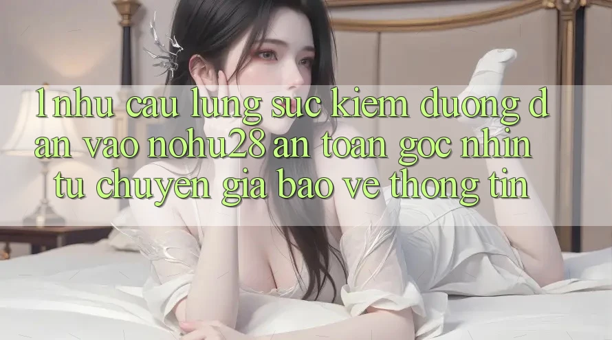 1. Nhu Cầu Lùng sục Kiếm Đường dẫn Vào Nohu28 An Toàn - Góc Nhìn Từ Chuyên Gia Bảo vệ thông tin