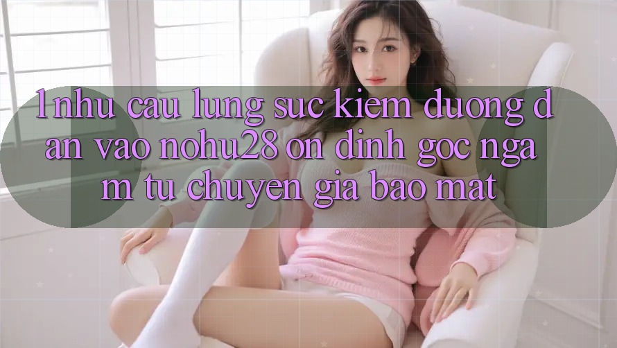 1. Nhu Cầu Lùng sục kiếm Đường dẫn Vào Nohu28 Ổn định - Góc Ngắm Từ Chuyên Gia Bảo Mật 1. Nhu Cầu Lùng sục kiếm Đường dẫn Vào Nohu28 Ổn định - Góc Ngắm Từ Chuyên Gia Bảo Mật