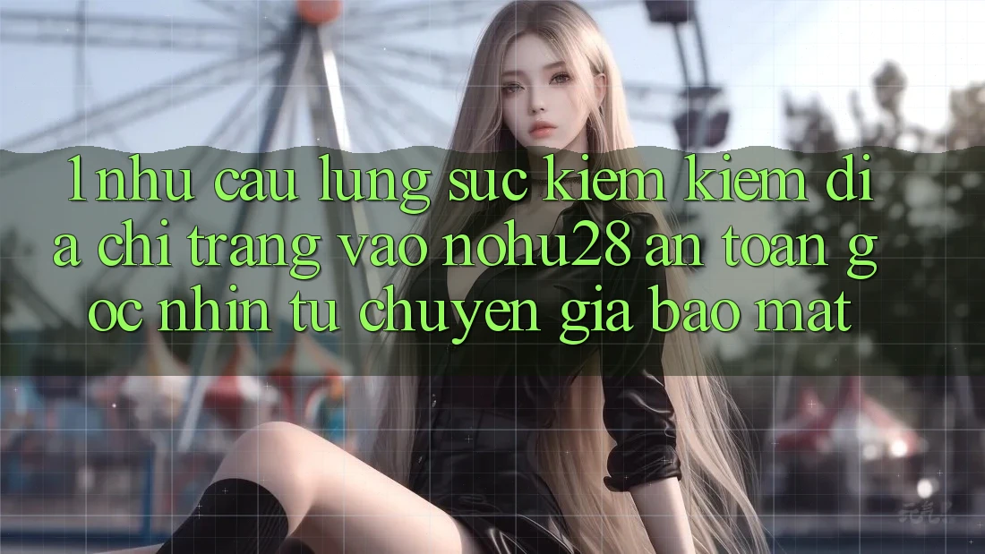 1. Nhu Cầu Lùng sục kiếm Kiếm Địa chỉ trang Vào Nohu28 An Toàn - Góc Nhìn Từ Chuyên Gia Bảo Mật