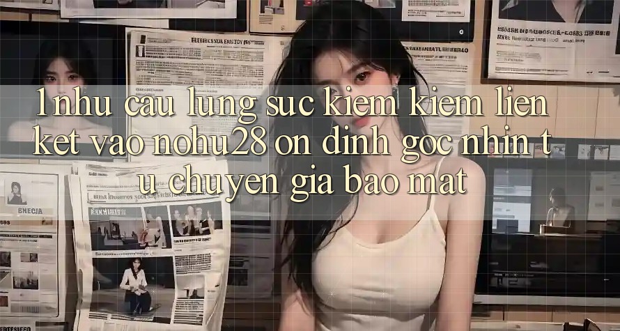 1. Nhu Cầu Lùng sục kiếm Kiếm Liên kết Vào Nohu28 Ổn định - Góc Nhìn Từ Chuyên Gia Bảo Mật