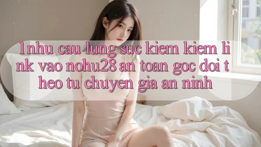 1. Nhu Cầu Lùng sục kiếm Kiếm Link Vào Nohu28 An Toàn - Góc Dõi theo Từ Chuyên Gia An ninh 1. Nhu Cầu Lùng sục kiếm Kiếm Link Vào Nohu28 An Toàn - Góc Dõi theo Từ Chuyên Gia An ninh