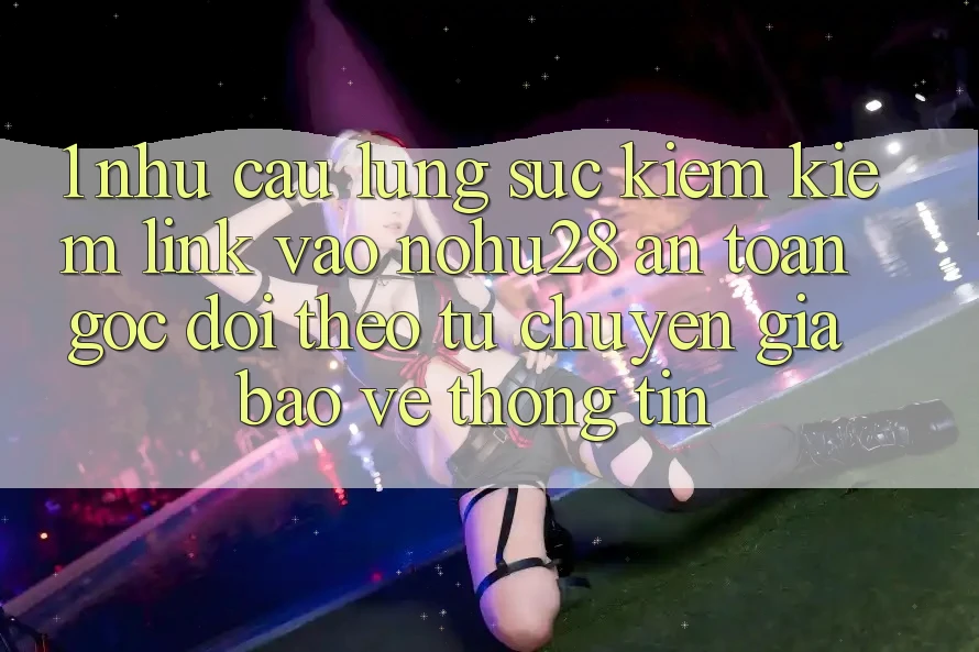 1. Nhu Cầu Lùng sục kiếm Kiếm Link Vào Nohu28 An Toàn - Góc Dõi theo Từ Chuyên Gia Bảo vệ thông tin