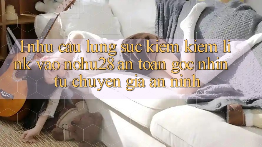 1. Nhu Cầu Lùng sục kiếm Kiếm Link Vào Nohu28 An toàn - Góc Nhìn Từ Chuyên Gia An ninh 1. Nhu Cầu Lùng sục kiếm Kiếm Link Vào Nohu28 An toàn - Góc Nhìn Từ Chuyên Gia An ninh