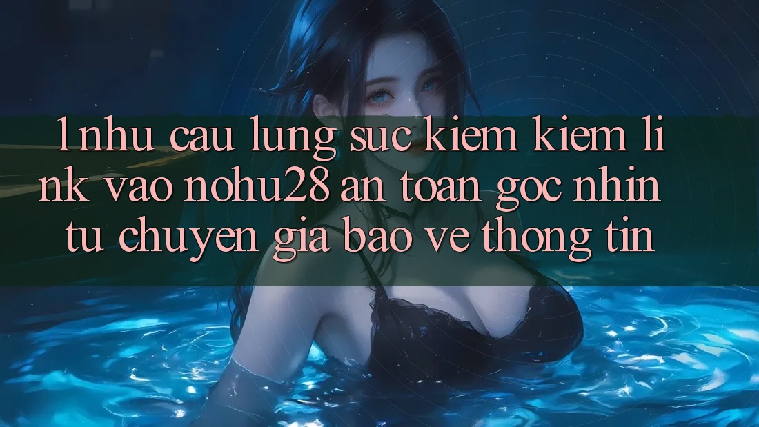 1. Nhu Cầu Lùng sục kiếm Kiếm Link Vào Nohu28 An Toàn - Góc Nhìn Từ Chuyên Gia Bảo vệ thông tin 1. Nhu Cầu Lùng sục kiếm Kiếm Link Vào Nohu28 An Toàn - Góc Nhìn Từ Chuyên Gia Bảo vệ thông tin