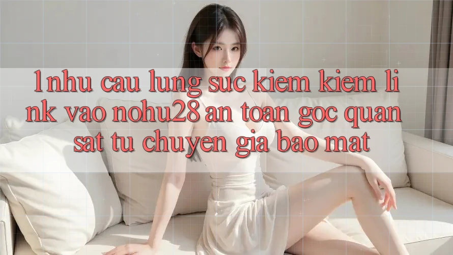 1. Nhu Cầu Lùng sục kiếm Kiếm Link Vào Nohu28 An Toàn - Góc Quan sát Từ Chuyên Gia Bảo Mật