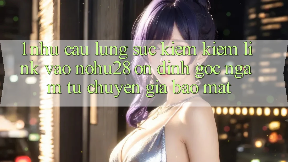 1. Nhu Cầu Lùng sục kiếm Kiếm Link Vào Nohu28 Ổn định - Góc Ngắm Từ Chuyên Gia Bảo Mật 1. Nhu Cầu Lùng sục kiếm Kiếm Link Vào Nohu28 Ổn định - Góc Ngắm Từ Chuyên Gia Bảo Mật
