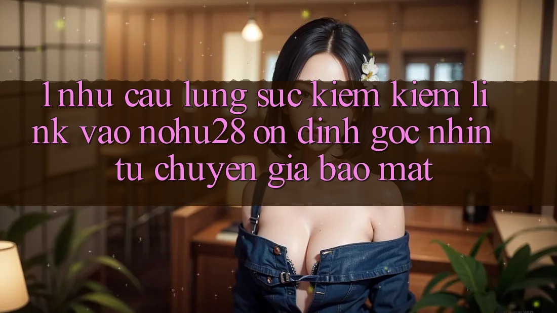 1. Nhu Cầu Lùng sục kiếm Kiếm Link Vào Nohu28 Ổn định - Góc Nhìn Từ Chuyên Gia Bảo Mật