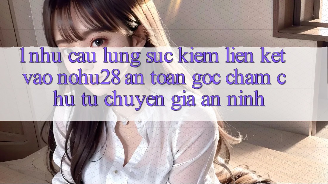 1. Nhu Cầu Lùng sục Kiếm Liên kết Vào Nohu28 An Toàn - Góc Chăm chú Từ Chuyên Gia An ninh 1. Nhu Cầu Lùng sục Kiếm Liên kết Vào Nohu28 An Toàn - Góc Chăm chú Từ Chuyên Gia An ninh
