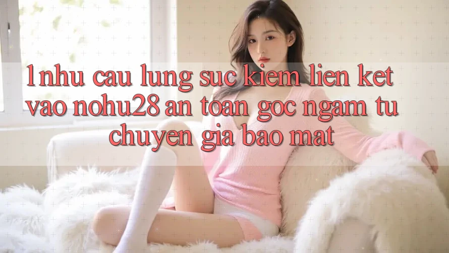1. Nhu Cầu Lùng sục Kiếm Liên kết Vào Nohu28 An Toàn - Góc Ngắm Từ Chuyên Gia Bảo Mật 1. Nhu Cầu Lùng sục Kiếm Liên kết Vào Nohu28 An Toàn - Góc Ngắm Từ Chuyên Gia Bảo Mật