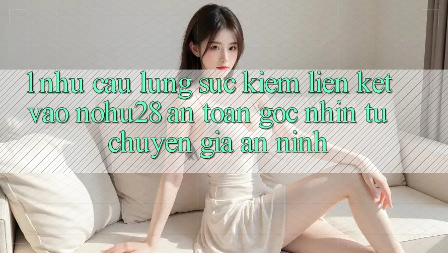 1. Nhu Cầu Lùng sục Kiếm Liên kết Vào Nohu28 An Toàn - Góc Nhìn Từ Chuyên Gia An ninh 1. Nhu Cầu Lùng sục Kiếm Liên kết Vào Nohu28 An Toàn - Góc Nhìn Từ Chuyên Gia An ninh